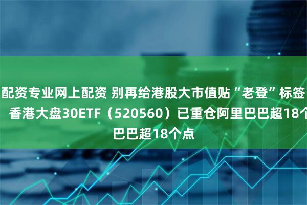 配资专业网上配资 别再给港股大市值贴“老登”标签了，香港大盘30ETF（520560）已重仓阿里巴巴超18个点