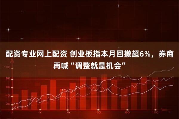 配资专业网上配资 创业板指本月回撤超6%，券商再喊“调整就是机会”