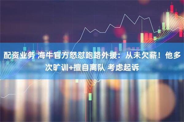 配资业务 海牛官方怒怼跑路外援：从未欠薪！他多次旷训+擅自离队 考虑起诉