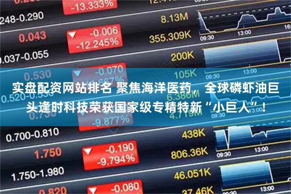 实盘配资网站排名 聚焦海洋医药，全球磷虾油巨头逢时科技荣获国家级专精特新“小巨人”！