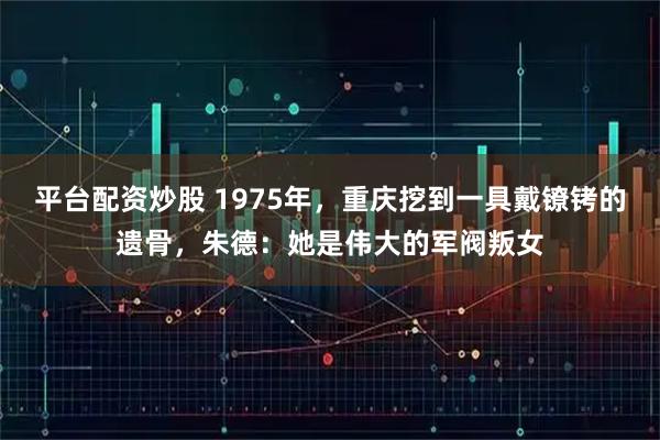平台配资炒股 1975年，重庆挖到一具戴镣铐的遗骨，朱德：她是伟大的军阀叛女