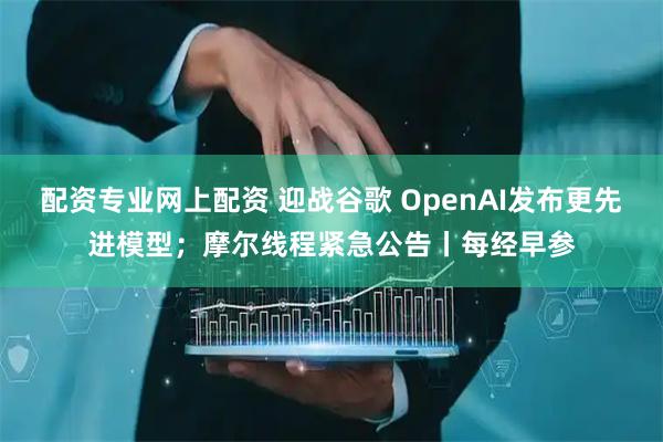 配资专业网上配资 迎战谷歌 OpenAI发布更先进模型；摩尔线程紧急公告丨每经早参